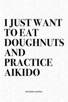 I Just Want To Eat Doughnuts And Practice Aikido: A 6x9 Inch Notebook Diary Journal With A Bold Text Font Slogan On A Matte Cover and 120 Blank Lined Pages Makes A Great Alternative To A Card