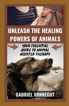 Unleash The Healing Power of Animals: Your Essential Guide To Animal Assisted Therapy