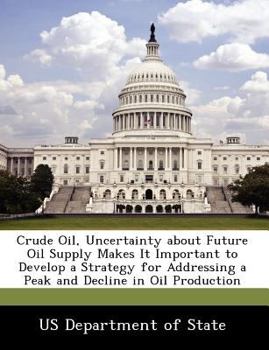 Crude Oil, Uncertainty about Future Oil Supply Makes It Important to Develop a Strategy for Addressing a Peak and Decline in Oil Production