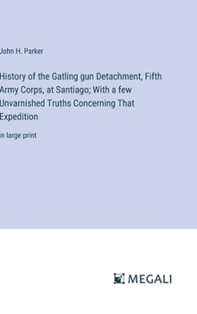 History of the Gatling gun Detachment, Fifth Army Corps, at Santiago; With a few Unvarnished Truths Concerning That Expedition: in large print