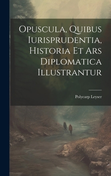 Opuscula, Quibus Iurisprudentia, Historia Et Ars Diplomatica Illustrantur