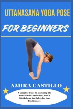 Paperback Uttanasana Yoga Pose for Beginners: A Complete Guide To Mastering The Forward Fold - Technique, Breath, Mindfulness, And Safety For New Practitioners Book
