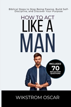 How to Act Like a Man: Biblical Steps to Stop Being Passive, Build Self-Discipline, and Discover Your Purpose