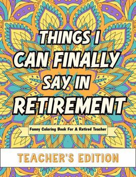 Things I Can Finally Say In Retirement: Teacher's Edition: Funny Coloring Book For A Retired Teacher