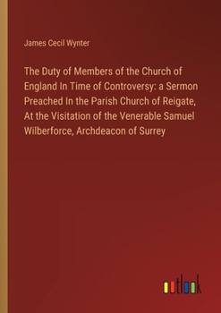 The Duty of Members of the Church of England In Time of Controversy: a Sermon Preached In the Parish Church of Reigate, At the Visitation of the Vener