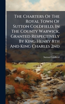 Hardcover The Charters Of The Royal Town Of Sutton Coldfield, In The County Warwick, Granted Respectively By King Henry 8th And King Charles 2nd Book