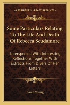 Some Particulars Relating To The Life And Death Of Rebecca Scudamore: Interspersed With Interesting Reflections, Together With Extracts From Divers Of Her Letters