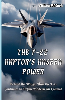 The F-22 Raptor’s Unseen Power: Behind the Wings: How the F-22 Continues to Define Modern Air Combat (Fighter Jet Chronicles Series: The Evolution of Modern Combat Aircraft)