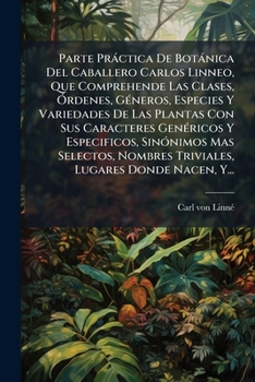 Parte PR Ctica de Bot Nica del Caballero Carlos Linneo, Que Comprehende Las Clases, Rdenes, G Neros, Especies y Variedades de Las Plantas Con Sus Cara