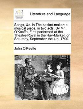 Songs, &c. in the Basket-Maker: A Musical Piece, in Two Acts. by Mr. O'Keeffe. First Performed at the Theatre-Royal in the Hay-Market; On Saturday, September the 4th, 1790.
