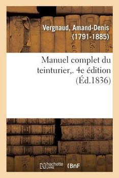 Paperback Manuel Complet Du Teinturier. 4e Édition: Art de Teindre, d'Enlever Les Taches, de Dégraisser, Reteindre, Remettre À Neuf, Lustrer [French] Book