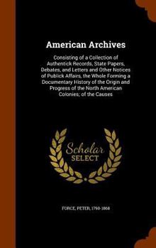 Hardcover American Archives: Consisting of a Collection of Authentick Records, State Papers, Debates, and Letters and Other Notices of Publick Affa Book