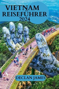 Vietnam Reiseführer 2024: Alles, was Sie vor Ihrem Besuch wissen müssen, Top-Aktivitäten und Beispielrouten, Übernachtungsmöglichkeiten und Sich