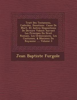 Trait Des Testamens, Codiciles, Donations Cause de Mort, Et Autres Dispositions de Derni Re Volont: Suivant Les Principes Du Droit Romain, Les Ordonnances, Les Coutumes, & Maximes Du Royaume ..., Volu