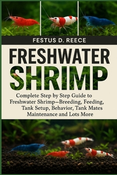 FRESHWATER SHRIMP: Complete Step by Step Guide to Freshwater Shrimp—Breeding, Feeding, Tank Setup, Behavior, Tank Mates, Maintenance and Lots More