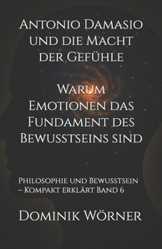 Antonio Damasio und die Macht der Gefühle - Warum Emotionen das Fundament des Bewusstseins sind: Philosophie und Bewusstsein - Kompakt erklärt Band 6