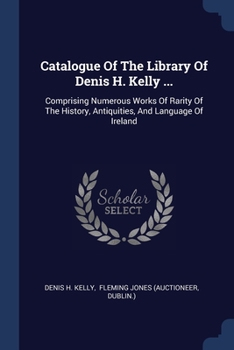 Catalogue Of The Library Of Denis H. Kelly ...: Comprising Numerous Works Of Rarity Of The History, Antiquities, And Language Of Ireland ......