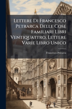 Lettere Di Francesco Petrarca: Delle Cose Familiari Libri Ventiquattro Lettere Varie Libro Unico. Lettere Senili Di Francesco Petrarca Volgarizzate E Dichiarate ...