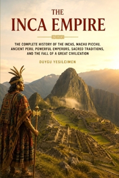 The Inca Empire: The Complete History of the Incas, Machu Picchu, Ancient Peru, Powerful Emperors, Sacred Traditions, and the Fall of a Great Civilization (The Complete History of Kingdoms & Empires)