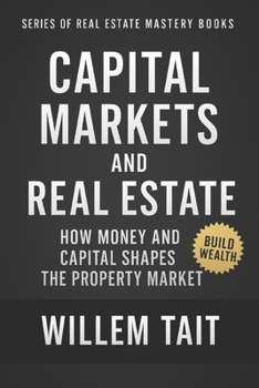 Capital Markets and Real Estate: How Money and Capital Shapes the Property Market (Series of Real Estate Mastery Books by Willem Tait)