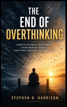 THE END OF OVERTHINKING: How To Silence Your Mind, Stop Mental Noise, And Take Control Of Your Life