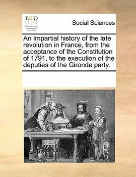 An Impartial history of the late revolution in France, from the acceptance of the Constitution of 1791, to the execution of the deputies of the Gironde party.