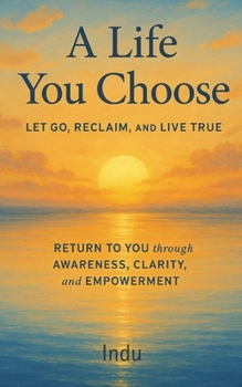 A LIFE YOU CHOOSE: LET GO, RECLAIM, AND LIVE TRUE: RETURN TO YOU THROUGH AWARENESS, CLARITY, AND EMPOWERMENT