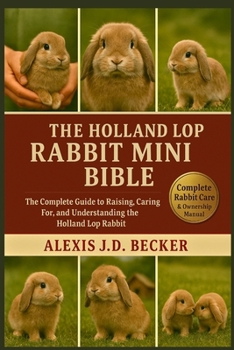 THE HOLLAND LOP RABBIT MINI BIBLE: The Complete Guide to Raising, Caring For, and Understanding the Holland Lop Rabbit