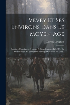 Vevey Et Ses Environs Dans Le Moyen-age: Esquisses Historiques, Critiques Et Généalogiques, Précédées De Deux Lettres À L'éditeur Du Bailliage De Chillon En 1660... (French Edition)