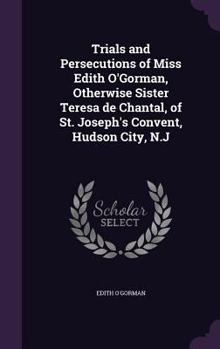 Hardcover Trials and Persecutions of Miss Edith O'Gorman, Otherwise Sister Teresa de Chantal, of St. Joseph's Convent, Hudson City, N.J Book