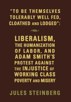 Hardcover "To Be Themselves Tolerably Well Fed, Cloathed and Lodged": Liberalism, the Humanization of Labor, and Adam Smith's Protest Against the Injustice of W Book