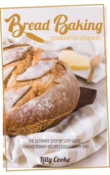 Bread Baking Cookbook for Beginners: The Ultimate Step by Step Guide to Make Yummy Recipes Easily Every Day!