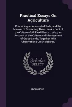 Practical Essays On Agriculture: Containing an Account of Soils, and the Manner of Correcting Them. an Account of the Culture of All Field Plants ... ... Together With Observations On Enclosures,