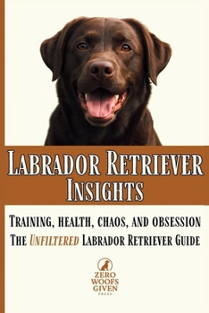 Labrador Retriever Insights: Training, Health, Chaos and Obsession...the Unfiltered Labrador Retriever Guide