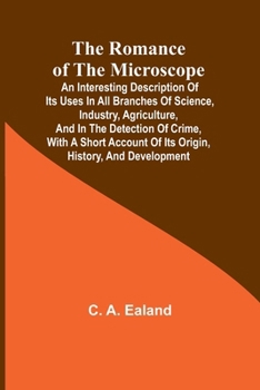 The Romance of the Microscope; An interesting description of its uses in all branches of science, industry, agriculture, and in the detection of ... of its origin, history, and development