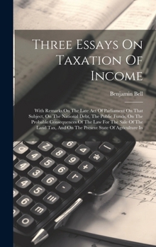 Hardcover Three Essays On Taxation Of Income: With Remarks On The Late Act Of Parliament On That Subject, On The National Debt, The Public Funds, On The Probabl Book