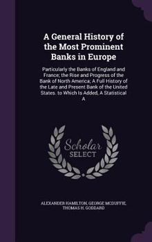 A General History of the Most Prominent Banks in Europe: Particularly the Banks of England and France; The Rise and Progress of the Bank of North America; A Full History of the Late and Present Bank o
