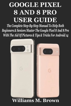 GOOGLE PIXEL 8 AND 8 PRO USER GUIDE: The Complete Step-By-Step Manual To Help Both Beginners & Seniors Master The Google Pixel 8 And 8 Pro With The Aid Of Pictures & Tips & Tricks For Android 14