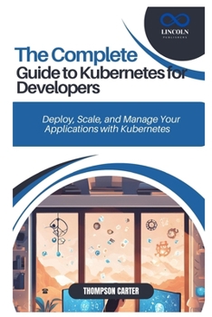 THE COMPLETE GUIDE TO KUBERNETES FOR DEVELOPERS: Deploy, Scale, and Manage Your Applications with Kubernetes