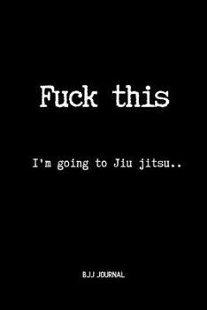 Fuck This I'm going to Jiu jitsu.. BJJ Journal: Brazilian Jiu jitsu Notebook for Journaling & Training Notes. Jiu jitsu Gifts