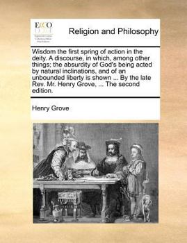 Wisdom the first spring of action in the deity. A discourse, in which, among other things; the absurdity of God's being acted by natural inclinations, ... Rev. Mr. Henry Grove, ... The second edition.