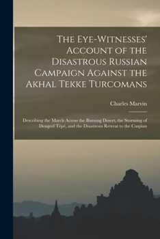 The Eye-Witnesses' Account of the Disastrous Russian Campaign Against the Akhal Tekke Turcomans: Describing the March Across the Burning Desert, the S
