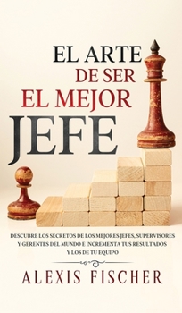 El Arte De Ser El Mejor Jefe: Descubre los Secretos de los Mejores Jefes, Supervisores y Gerentes del Mundo e Incrementa tus Resultados y los de tu Equipo