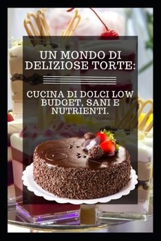 Un Mondo Di Deliziose Torte: Cucina Di Dolci Low Budget, Sani E Nutrienti.