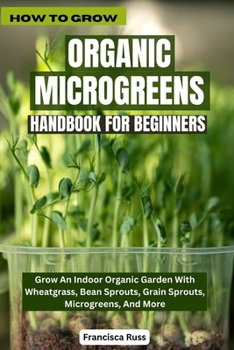 HOW TO GROW ORGANIC MICROGREENS HANDBOOK FOR BEGINNERS: Grow An Indoor Organic Garden With Wheatgrass, Bean Sprouts, Grain Sprouts, Microgreens, And More