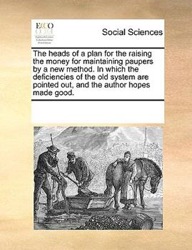 The heads of a plan for the raising the money for maintaining paupers by a new method. In which the deficiencies of the old system are pointed out, and the author hopes made good.