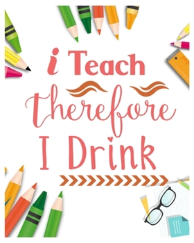 I Teach Therefore I Drink: Teacher Notebook, Teacher Gift Journal Planner, Teacher Appreciation Gifts, Teacher day gift for all kind of teacher who love teach and love everyday lesson planner.