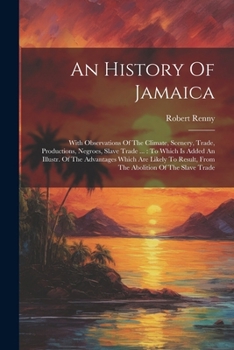 An History Of Jamaica: With Observations Of The Climate, Scenery, Trade, Productions, Negroes, Slave Trade ...: To Which Is Added An Illustr. Of The ... Result, From The Abolition Of The Slave Trade