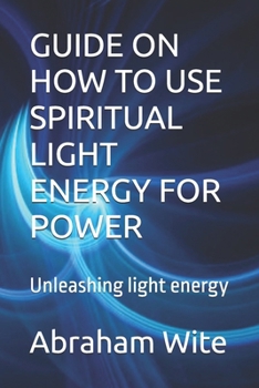 GUIDE ON HOW TO USE SPIRITUAL LIGHT ENERGY FOR POWER: Unleashing light energy