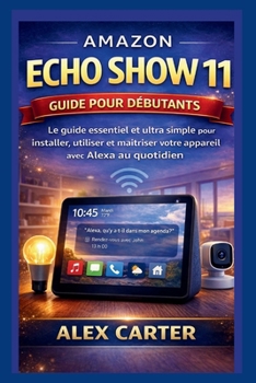 AMAZON ECHO SHOW 11 Guide pour débutants: Le guide essentiel et ultra simple pour installer, utiliser et maîtriser votre appareil avec Alexa au quotidien (French Edition)